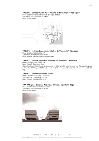 C a r l o s J. B. F a z e n d a , a r q u i t e c t o s
Rua Cidade Cádiz nº 19 – 1º Esq 1500-156 Lisboa Tel. 00 351 917 275 239 arq.carlosfazenda@gmail.com
7/45
1995 /1996 Centro Cultural e Museu Industrial da Baleia, Lajes do Pico, Açores
Dono de obra: Câmara Municipal das Lajes do Pico
Área bruta de construção: 1 164 m²
Fase: Estudo Prévio
1995 /1996 Sede dos Serviços Administrativos da “Tabaqueira”, Albarraque
Dono de obra: Tabaqueira, S.A.
Área bruta de construção: 3 200 m²
Fase: Projecto de licenciamento aprovado
1996 /1997 Plano de Loteamento do Terreno da “Tabaqueira”, Albarraque
Dono de obra: Tabaqueira, S.A.
Fase: Projecto Base aprovado
Características: Projecto de Loteamento e Urbanização, dos terrenos da Tabaqueira, para
habitação (240 fogos, 65 278 m²), comércio (2 616 m²), escritórios (7 920 m²) e indústria (35 429
m²)
1996 /1997 Residências Tendeiro, Lisboa
Dono de obra: A. Ludgero Castro, Lda.
Área Bruta de Construção: 550 m²
Fase: Projecto de Licenciamento
1997 1.º lugar no Concurso, Projecto do Edifício de Engenharia, Braga
Dono de obra: Universidade do Minho
Área bruta de construção: 5 500 m²
Fase: Estudo Prévio
 
