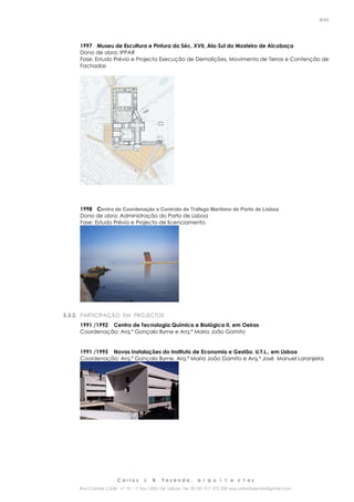 C a r l o s J. B. F a z e n d a , a r q u i t e c t o s
Rua Cidade Cádiz nº 19 – 1º Esq 1500-156 Lisboa Tel. 00 351 917 275 239 arq.carlosfazenda@gmail.com
8/45
1997 Museu de Escultura e Pintura do Séc. XVII, Ala-Sul do Mosteiro de Alcobaça
Dono de obra: IPPAR
Fase: Estudo Prévio e Projecto Execução de Demolições, Movimento de Terras e Contenção de
Fachadas
1998 Centro de Coordenação e Controlo de Tráfego Marítimo do Porto de Lisboa
Dono de obra: Administração do Porto de Lisboa
Fase: Estudo Prévio e Projecto de licenciamento
5.3.2. PARTICIPAÇÃO EM PROJECTOS
1991 /1992 Centro de Tecnologia Química e Biológica II, em Oeiras
Coordenação: Arq.º Gonçalo Byrne e Arq.ª Maria João Gamito
1991 /1995 Novas Instalações do Instituto de Economia e Gestão, U.T.L., em Lisboa
Coordenação: Arq.º Gonçalo Byrne, Arq.ª Maria João Gamito e Arq.º José Manuel Laranjeira
 