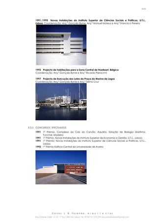 C a r l o s J. B. F a z e n d a , a r q u i t e c t o s
Rua Cidade Cádiz nº 19 – 1º Esq 1500-156 Lisboa Tel. 00 351 917 275 239 arq.carlosfazenda@gmail.com
9/45
1991 /1995 Novas Instalações do Instituto Superior de Ciências Sociais e Políticas, U.T.L.,
Lisboa, Coordenação: Arq.º Gonçalo Byrne, Arq.º Manuel Mateus e Arq.º Francisco Pereira
1993 Projecto de habitações para a Zona Central de Hoeilaart, Bélgica
Coordenação: Arq.º Gonçalo Byrne e Arq.º Ricardo Pieracinni
1997 Projecto de Execução dos Lotes da Praça da Marina de Lagos
Coordenação: Arq.º Gonçalo Byrne e Arq.º Telmo Cruz
5.3.3. CONCURSOS EFECTUADOS
1991 1º Prémio, Complexo do Cais do Carvão, Aquário, Estação de Biologia Marítima,
Funchal, Madeira
1991 1º Prémio, Novas Instalações do Instituto Superior de Economia e Gestão, U.T.L., Lisboa
1991 1º Prémio, Novas Instalações do Instituto Superior de Ciências Sociais e Políticas, U.T.L.,
Lisboa
1992 1º Prémio Edifício Central da Universidade de Aveiro
 