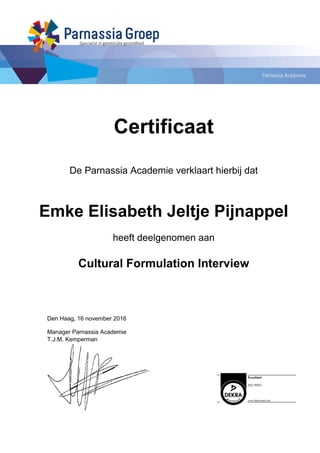 Certificaat
De Parnassia Academie verklaart hierbij dat
Emke Elisabeth Jeltje Pijnappel
heeft deelgenomen aan
Cultural Formulation Interview
Den Haag, 16 november 2016
Manager Parnassia Academie
T.J.M. Kemperman
Powered by TCPDF (www.tcpdf.org)
 