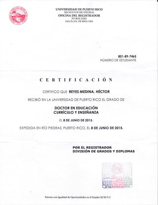 UNIVERSIDAD DE PUERTO RICO
RECINTO DE RiO PIEDRAS
OFICINA DEL REGISTRADOR
PO BOX 23303
sAN IUAN PR 00931-3303
CERTIFICACION
cERTrFrcc euE REYES MEDINA, HEcron
RECIBIC EN LA UNIVERSIDAD DE PUERTC RICC EL GRADO DE
DocToR EN EDucact6rl
cunnicuLo Y ensrNnNzA
EL 8 DE JUNIO DE 20I5.
EXpEDTDA EN nic ptEDRAS, pUERTC Rrcc, EL 8 DE JUNro DE 20rs.
801 -89-7465
NUurno DE ESTUDTANTE
POR EL REGISTRADOR
OTVTSTON DE GRADOS Y DIPLOMAS
Patrono con Igualdad de Oportunidades en ei Ernpleo il{IM,[ ll
 