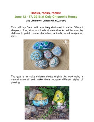 Rocks, rocks, rocks!
June 13 - 17, 2016 at Cely Chicurel’s House
(115 Dixie drive, Chapel Hill, NC, 27514)
This half day Camp will be entirely dedicated to rocks. Different
shapes, colors, sizes and kinds of natural rocks, will be used by
children to paint, create characters, animals, small sculptures,
etc…
The goal is to make children create original Art work using a
natural material and make them recreate different styles of
painting.
 