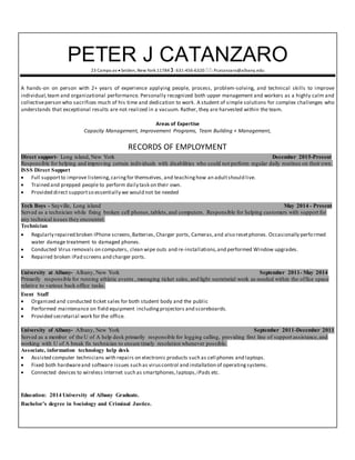 PETER J CATANZARO
23 Campo av  Selden, New York 11784 : 631-456-6320 : Pcatanzaro@albany.edu
A hands-on on person with 2+ years of experience applying people, process, problem-solving, and technical skills to improve
individual,team and organizational performance. Personally recognized both upper management and workers as a highly calm and
collectiveperson who sacrifices much of his time and dedication to work. A student of simple solutions for complex challenges who
understands that exceptional results are not realized in a vacuum. Rather, they are harvested within the team.
Areas of Expertise
Capacity Management, Improvement Programs, Team Building + Management,
RECORDS OF EMPLOYMENT
Direct support- Long island, New York December 2015-Present
Responsible for helping and improving certain individuals with disabilities who could not perform regular daily routines on their own.
ISSS Direct Support
 Full supportto improve listening,caringfor themselves, and teachinghow an adultshould live.
 Trained and prepped people to perform daily task on their own.
 Provided direct supportso essentially we would not be needed
Tech Boys - Sayville, Long island May 2014 - Present
Served as a technician while fixing broken cell phones,tablets,and computers. Responsible for helping customers with support for
any technical issues they encounter.
Technician
 Regularly repaired broken IPhone screens,Batteries, Charger ports, Cameras,and also resetphones. Occasionally performed
water damage treatment to damaged phones.
 Conducted Virus removals on computers, clean wipe outs and re-installations,and performed Window upgrades.
 Repaired broken iPad screens and charger ports.
University at Albany- Albany, New York September 2011- May 2014
Primarily responsible for running athletic events , managing ticket sales, and light secretarial work as needed within the office space
relative to various back office tasks.
Event Staff
 Organized and conducted ticket sales for both student body and the public
 Performed maintenance on field equipment including projectors and scoreboards.
 Provided secretarial work for the office.
University of Albany- Albany, New York September 2011-December 2011
Served as a member of the U of A help desk primarily responsible for logging calling, providing first line of support assistance,and
working with U of A break fix technician to ensure timely resolution whenever possible.
Associate, information technology help desk
 Assisted computer technicians with repairs on electronic products such as cell phones and laptops.
 Fixed both hardwareand software issues such as viruscontrol and installation of operating systems.
 Connected devices to wireless Internet such as smartphones,laptops,iPads etc.
Education: 2014 University of Albany Graduate.
Bachelor’s degree in Sociology and Criminal Justice.
 