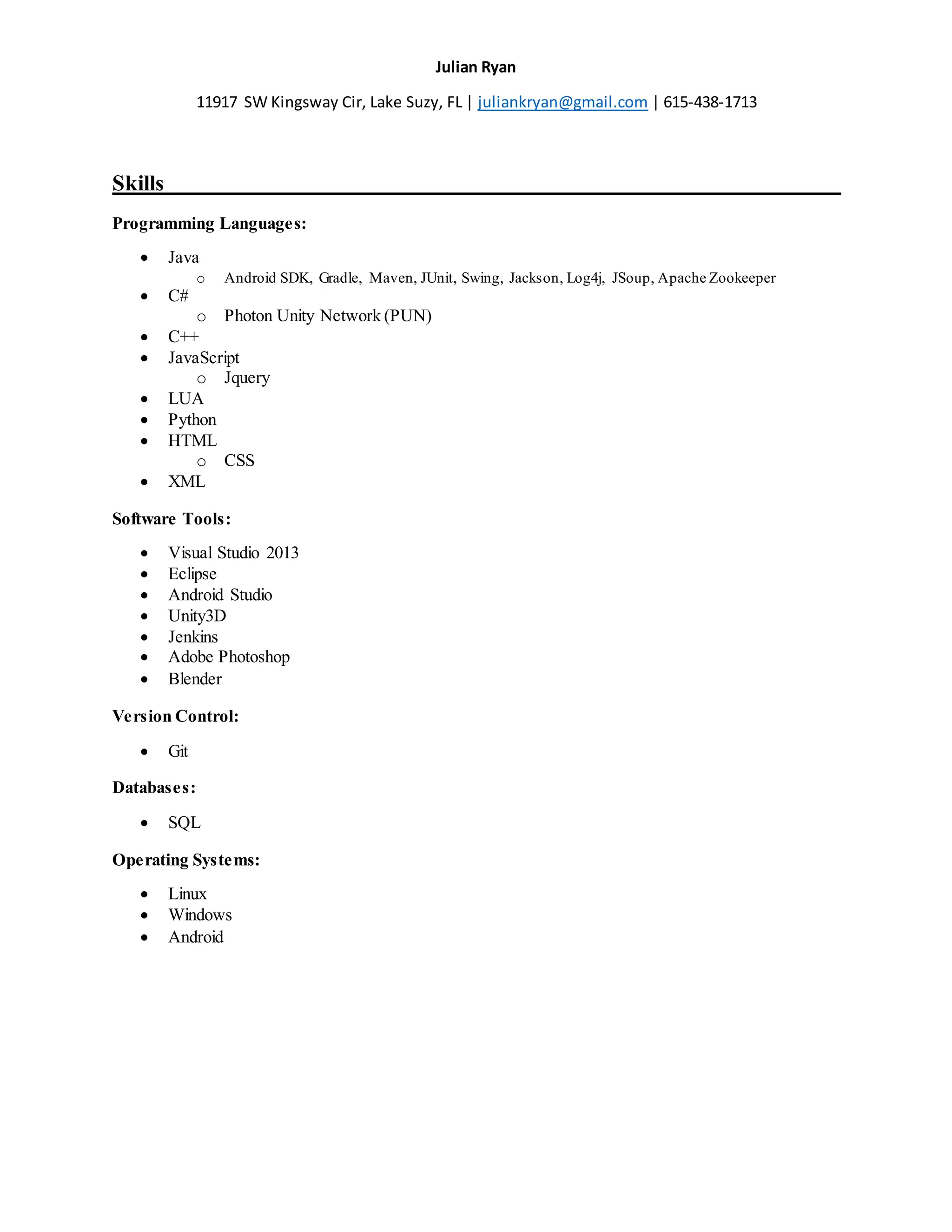 Julian Ryan
11917 SW Kingsway Cir, Lake Suzy, FL | juliankryan@gmail.com | 615-438-1713
Skills______________________________________________________________
Programming Languages:
 Java
o Android SDK, Gradle, Maven, JUnit, Swing, Jackson, Log4j, JSoup, Apache Zookeeper
 C#
o Photon Unity Network (PUN)
 C++
 JavaScript
o Jquery
 LUA
 Python
 HTML
o CSS
 XML
Software Tools:
 Visual Studio 2013
 Eclipse
 Android Studio
 Unity3D
 Jenkins
 Adobe Photoshop
 Blender
Version Control:
 Git
Databases:
 SQL
Operating Systems:
 Linux
 Windows
 Android
 