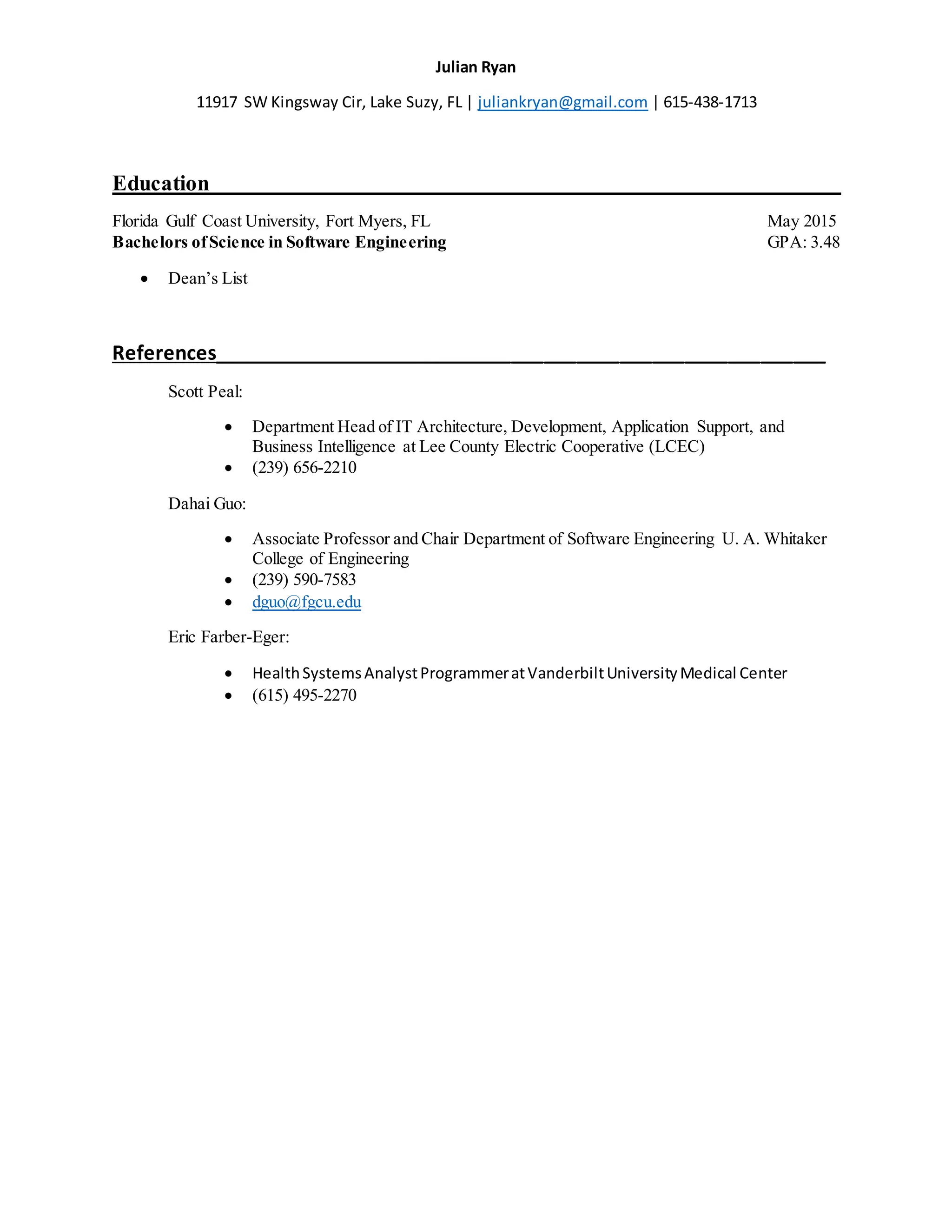 Julian Ryan
11917 SW Kingsway Cir, Lake Suzy, FL | juliankryan@gmail.com | 615-438-1713
Education__________________________________________________________
Florida Gulf Coast University, Fort Myers, FL May 2015
Bachelors ofScience in Software Engineering GPA: 3.48
 Dean’s List
References_________________________________________________________
Scott Peal:
 Department Head of IT Architecture, Development, Application Support, and
Business Intelligence at Lee County Electric Cooperative (LCEC)
 (239) 656-2210
Dahai Guo:
 Associate Professor and Chair Department of Software Engineering U. A. Whitaker
College of Engineering
 (239) 590-7583
 dguo@fgcu.edu
Eric Farber-Eger:
 HealthSystemsAnalystProgrammeratVanderbiltUniversityMedical Center
 (615) 495-2270
 