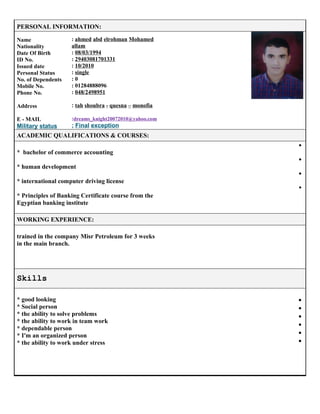 PERSONAL INFORMATION:
Name
Nationality
Date Of Birth
ID No.
Issued date
Personal Status
No. of Dependents
Mobile No.
Phone No.
Address
E - MAIL
Military status
: ahmed abd elrohman Mohamed
allam
: 08/03/1994
: 29403081701331
: 10/2010
: single
: 0
: 01284888096
: 048/2498951
: tah shoubra - quesna – monofia
:dreams_knight20072010@yahoo.com
: Final exception
ACADEMIC QUALIFICATIONS & COURSES:
* bachelor of commerce accounting
* human development
* international computer driving license
* Principles of Banking Certificate course from the
Egyptian banking institute
•
•
•
•
WORKING EXPERIENCE:
trained in the company Misr Petroleum for 3 weeks
in the main branch.
Skills
* good looking
* Social person
* the ability to solve problems
* the ability to work in team work
* dependable person
* I'm an organized person
* the ability to work under stress
•
•
•
•
•
•
 