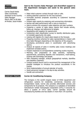 Page 3 of 5
CAREER
PROGRESSION
Carrier Saudi Arabia
Sales Coordinator
Assistant to the Country
Sales Manager
March 2007 to till date
Al Khobar, Saudi Arabia
Asst to the Country Sales Manager and diversified support to
the department managers and assist to the general sales
team.
 Make initial customer contact through visits or calls.
 Visiting potential customers for the new business.
 Formulate business proposals according to customers’ business
requirement.
 Prepare sales reports by analyzing and summarizing information.
 Review self sales performance with a view to improve it.
 Help to achieve the company’s sales objective and plan numbers.
 Preparing a variety of sales status reports that include activity,
follow-up, closings, and adherence to targets.
 Negotiating with suppliers for special price.
 Conducting retail classification survey to identify distribution gaps,
to translate opportunity into sales.
 Liaising with logistics for import plans based on the forecast.
 Preparing incentive schemes for sales representatives in liaison with
Area Sales Managers depending on the objective of the program.
 Developing promotional plans in coordination with advertising
agency.
 Analyze all aspects of sales in monthly sales review meetings and
implement remedial actions.
 Prepare responses to correspondence containing routine inquiries.
 Planning and preparation of daily activities, maintaining
appointments, processing deposits and transactions, multi-tasking,
working with technology and people.
 With marketing manager, analyze geographical markets, identifies
and classifies customers.
 Conduct product launch and to recommend the management of the
possible strategies to introduce the product successfully in the
market.
 Strict implementation of annual calendar of events.
 Assist personnel manager in his day-to-day activities.
 Handle sub-contractors.
COMPANY PROFILE Carrier Air Conditioning Company.
The Company is the world's largest maker of HVAC equipment and
refrigeration systems for residential, commercial, industrial, and
transportation needs. Carrier also provides aftermarket services and
components for its products. The company is a subsidiary of diversified
manufacturer United Technologies Corporation (UTC); it accounts for
about a quarter of UTC's sales. Carrier operates around 60
manufacturing facilities and has dealers in more than 170 countries.
 