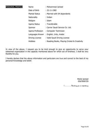 Page 5 of 5
PERSONAL PROFILE Name : Mohammed Jameel
Date of Birth : 22-11-1982
Martial Status : Married with 04 dependents
Nationality : Indian
Religion : Islam
Iqama Status : Transferable
Sponsor : Carrier Saudi Service Co. Ltd.
Iqama Profession : Computer Technician
Languages Known : English, Urdu, Arabic
Driving License : Valid Saudi Driving License
Hobbies : Reading Books, Playing Cricket & Creativity
In view of the above, I request you to be kind enough to give an opportunity to serve your
esteemed organization in the capacity mentioned above for which act of kindness. I shall be very
thankful to you.
I hereby declare that the above information and particulars are true and correct to the best of my
personal Knowledge and belief.
Mohd Jameel
0567899729
!.................Thanking you in expectancy
 