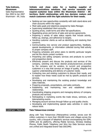 Page 4 of 5
Tata Indicom,
Khammam
Sales Representative
Dec 2002 to Jan 2007
Khammam - AP, India
Initiate and close sales for a leading supplier of
telecommunications solutions. Sell service renewals and
expand customer base within the Khammam District - AP,
territory. Build relationships with key decision makers and
match customers with the right solutions for their needs.
 Seeking out new opportunities constantly with both stand-alone and
chain accounts within the region.
 Meet sales goals and objectives assigned by Sales Manager.
 Supervising established client accounts.
 Quoting prices, credit terms and other bid specifications.
 Negotiating prices and terms of sales and service agreements.
 Preparing a variety of sales status reports that include activity,
follow-up, closings, and adherence to targets.
 Handling customer clients as well as identifying and resolving their
concerns.
 Communicating new service and product opportunities, feedback,
special developments, or information collected during field activity
to proper company staff.
 Preparing schedules and action plans to identify particular targets
and list the clients contact numbers.
 Presenting and selling company services and products to current
and prospective clients.
 Effectively present and discuss the products and services of the
company, soliciting only those desired products/services provided
by the company and its vendors, to current and prospective
customers in a way that conveys an image of quality, integrity and
superior understanding and delivery of customer needs.
 Contacting new and existing customers to discuss their needs, and
to explain how these needs could be met by specific products and
services.
 Developing and maintaining the existing product knowledge and
sales materials.
 Preparing proposals, presentations, and sales contracts.
 Establishing and maintaining new and established client
relationships.
 Coordinating shipping programs and managing delivery of company
products and services.
 Participating in marketing events like trade shows, seminars, and
telemarketing events.
 Managing account services through follow-up and quality checks.
 Developing and implementing special sales activities in order to
reduce stock.
COMPANY PROFILE Tata Teleservices Limited
along with Tata Teleservices (Maharashtra) Limited, serves over 85
million customers in more than 450,000 towns and villages across the
country, with a bouquet of telephony services encompassing the GSM,
CDMA and 3G platforms, offering Mobile Services, Wireless Desktop
Phones, Public Booth Telephony and Wire line Data Services across
one unified and integrated brand-Tata DOCOMO.
 