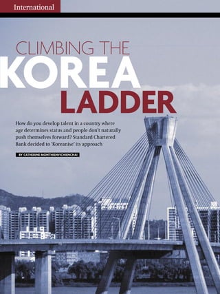 How do you develop talent in a country where
age determines status and people don’t naturally
push themselves forward? Standard Chartered
Bank decided to ‘Koreanise’ its approach
International
BY CATHERINE MONTHIENVICHIENCHAI
CLIMBING THE
LADDER
KOREA
 