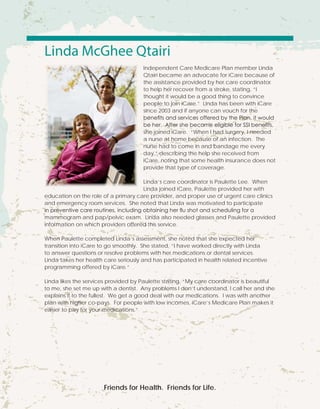 Linda McGhee Qtairi
Independent Care Medicare Plan member Linda
Qtairi became an advocate for iCare because of
the assistance provided by her care coordinator
to help her recover from a stroke, stating, “I
thought it would be a good thing to convince
people to join iCare.” Linda has been with iCare
since 2003 and if anyone can vouch for the
benefits and services offered by the Plan, it would
be her. After she became eligible for SSI benefits,
she joined iCare. “When I had surgery, I needed
a nurse at home because of an infection.  The
nurse had to come in and bandage me every
day,” describing the help she received from
iCare, noting that some health insurance does not
provide that type of coverage.
Linda’s care coordinator is Paulette Lee. When
Linda joined iCare, Paulette provided her with
education on the role of a primary care provider, and proper use of urgent care clinics
and emergency room services. She noted that Linda was motivated to participate
in preventive care routines, including obtaining her flu shot and scheduling for a
mammogram and pap/pelvic exam. Linda also needed glasses and Paulette provided
information on which providers offered this service.
When Paulette completed Linda’s assessment, she noted that she expected her
transition into iCare to go smoothly. She stated, “I have worked directly with Linda
to answer questions or resolve problems with her medications or dental services.
Linda takes her health care seriously and has participated in health related incentive
programming offered by iCare.”
Linda likes the services provided by Paulette stating, “My care coordinator is beautiful
to me, she set me up with a dentist. Any problems I don’t understand, I call her and she
explains it to the fullest. We get a good deal with our medications. I was with another
plan with higher co-pays. For people with low incomes, iCare’s Medicare Plan makes it
easier to pay for your medications.”
Friends for Health. Friends for Life.
 