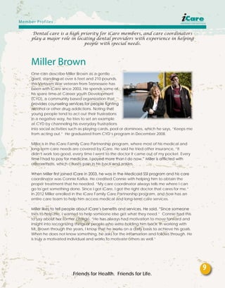 Dental care is a high priority for iCare members, and care coordinators
play a major role in locating dental providers with experience in helping
people with special needs.
Miller Brown
One can describe Miller Brown as a gentle
giant, standing at over 6 feet and 210 pounds,
this Vietnam War veteran from Tennessee has
been with iCare since 2003. He spends some of
his spare time at Career youth Development
(CYD), a community based organization that
provides counseling services for people fighting
alcohol or other drug addictions. Noting that
young people tend to act out their frustrations
in a negative way, he tries to set an example
at CYD by channeling his everyday frustrations
into social activities such as playing cards, pool or dominoes, which he says, “Keeps me
from acting out.” He graduated from CYD’s program in December 2008.
Miller is in the iCare Family Care Partnership program, where most of his medical and
long-term care needs are covered by iCare. He said he tried other insurance, “It
didn’t work too good, every time I went to the doctor it came out of my pocket. Every
time I had to pay for medicine, I payed more than I do now.” Miller is afflicted with
osteoarthritis, which causes pain in his back and ankles.
When Miller first joined iCare in 2003, he was in the Medicaid SSI program and his care
coordinator was Connie Kafka. He credited Connie with helping him to obtain the
proper treatment that he needed. “My care coordinator always tells me where I can
go to get something done. Since I got iCare, I got the right doctor that cares for me.”
In 2012 Miller enrolled in the iCare Family Care Partnership program, and now has an
entire care team to help him access medical and long-term care services.
Miller likes to tell people about iCare’s benefits and services. He said, “Since someone
tries to help me, I wanted to help someone else get what they need.” Connie had this
to say about her former charge, “He has always had motivation to move forward and
insight into recognizing things or people who were holding him back. In working with
Mr. Brown through the years, I know that he works on a daily basis to achieve his goals.
When he does not know something, he asks for the information and follows through. He
is truly a motivated individual and works to motivate others as well.”
Friends for Health. Friends for Life.
Member Profiles
9
 