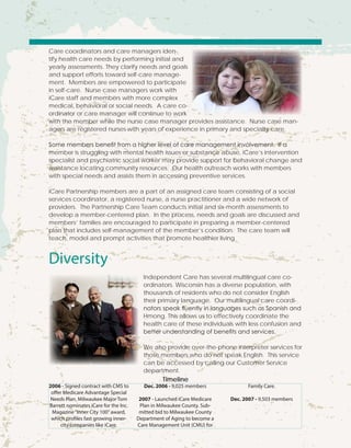 Care coordinators and care managers iden-
tify health care needs by performing initial and
yearly assessments. They clarify needs and goals
and support efforts toward self-care manage-
ment. Members are empowered to participate
in self-care. Nurse case managers work with
iCare staff and members with more complex
medical, behavioral or social needs. A care co-
ordinator or care manager will continue to work
with the member while the nurse case manager provides assistance. Nurse case man-
agers are registered nurses with years of experience in primary and specialty care.
Some members benefit from a higher level of care management involvement. If a
member is struggling with mental health issues or substance abuse, iCare’s intervention
specialist and psychiatric social worker may provide support for behavioral change and
assistance locating community resources. Our health outreach works with members
with special needs and assists them in accessing preventive services.
iCare Partnership members are a part of an assigned care team consisting of a social
services coordinator, a registered nurse, a nurse practitioner and a wide network of
providers. The Partnership Care Team conducts initial and six-month assessments to
develop a member-centered plan. In the process, needs and goals are discussed and
members’ families are encouraged to participate in preparing a member-centered
plan that includes self-management of the member’s condition. The care team will
teach, model and prompt activities that promote healthier living.
Diversity
Independent Care has several multilingual care co-
ordinators. Wisconsin has a diverse population, with
thousands of residents who do not consider English
their primary language. Our multilingual care coordi-
nators speak fluently in languages such as Spanish and
Hmong. This allows us to effectively coordinate the
health care of these individuals with less confusion and
better understanding of benefits and services.
We also provide over-the-phone interpreter services for
those members who do not speak English. This service
can be accessed by calling our Customer Service
department.
2006 - Signed contract with CMS to
offer Medicare Advantage Special
Needs Plan. Milwaukee Major Tom
Barrett nominates iCare for the Inc.
Magazine“Inner City 100”award,
which profiles fast growing inner-
city companies like iCare.
Dec. 2006 - 9,025 members
2007 - Launched iCare Medicare
Plan in Milwaukee County. Sub-
mitted bid to Milwaukee County
Department of Aging to become a
Care Management Unit (CMU) for
Family Care.
Dec. 2007 - 9,503 members
Timeline
 