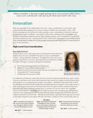 When a member is having trouble getting their prescriptions filled, their
iCare care coordinator will step in for them and resolve the issue.
Innovation
With the passage of the Affordable Care Act, care coordination is a hot topic with
major health plans hailing it as a way to reduce health care spending. Since 1994
iCare has been at the forefront in advocating a care coordination model for manag-
ing chronic health conditions. The State of Wisconsin’s Medicaid SSI managed care
program expansion implemented in 2005 utilizes a similar care coordination model that
was pioneered by iCare. Independent Care’s innovative approach to providing quality
care coordination is reflective of the people and resources dedicated to improving the
lives of our members.
High Level Care Coordination
Specialty Services
Independent Care’s Specialty Services Department provides the
highest level of care available through our care coordination
model. Led by Marlena Anderson, a registered nurse with seven
years of experience at iCare, Specialty Services performs multiple
functions through a variety of programs including:
•	 Discharge planning (Medical admissions)
•	 Utilization review (Behavioral health)
•	 Medical and behavioral health disease management (DM)
•	 Outpatient BH “Gatekeeping”
•	 ReAdmission Prevention (RAP)
As outlined by Anderson, Specialty Services receives internal referrals from care coordi-
nators for members who have demonstrated the need for a higher level of intervention
and guidance in navigating the health care system. Anderson indicated that in both
the Medical and Behavioral Health Disease Management programs, Specialty Services
staff function as resources for members and their caregivers while empowering them,
through education and encouragement, to assume an active role in the manage-
ment of their disease. The department works to ensure that members are adequately
treated at the appropriate level of care with the goal of reducing avoidable disease
related admissions and ER visits. With lower case loads, Specialty Services staff are able
to develop targeted care plans with the members, conduct home and facility visits as
2011 - Expanded iCare Medicare
Plan service area to Brown, Manito-
woc, Outagamie, Walworth, Wau-
paca and Winnebago counties.
Dec. 2011 - 15,594 members
2012 - Expanded iCare Medicaid
SSI/BadgerCare Plus Core Plan
service area to Brown, Manitowoc,
Outagamie, Walworth, Waupaca
and Winnebago counties.
2012 - Expanded iCare Family Care
Partnership service area into
Kenosha and Racine counties.
Dec. 2012 - 15,407 members
Timeline
Specialty Services Department
Manager Marlena Anderson, RN
 