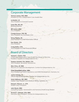 Corporate Management
Thomas Lutzow, PhD, MBA
President & CEO, Independent Care Health Plan
Liz Bartlett, JD
Vice President & General Counsel
Linda Ellis, MD, MJ
Medical Director
Bill Jensen, MBA
Vice President
Carolyn Krause, PhD, RN
Vice President, Accountable Care
Vinay Pandey, BS
Vice President & Chief Information Officer
Don Slowik, CPA
Vice President
Craig Steffes, CPA
Vice President & Chief Financial Officer
Board of Directors
Howard L. Garber, PhD
Chairman, Independent Care Health Plan Board of Directors
President, Centers for Independence, Inc.
Stephen Arnhold, FSA, MAAA, CFA
Vice President, Actuarial, Humana Inc.
Alex Chou, JD, MBA
Director of Corporate Development, Centers for Independence, Inc
Cheri Greenfield-LaTour, MBA
Vice President of Patient Experience and MSO Development, Humana, Inc.
James Hartwig, JD
Officer and Board Member, Centers for Independence, Inc.
Anita Holloway, MD, MBA
Market Vice President and Medical Officer, Humana, Inc.
Elwood I. Kleaver, Jr., CPA
Health Care Consultant
John Moats, MBA
Consulting Leader, HumanaOne and Humana Small Group Division
Richard F. Zalewski, CPA, MBA
Executive Vice President, Centers for Independence, Inc.
 