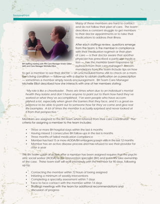 Many of these members are hard to contact
and do not follow their plan of care. The team
describes a constant struggle to get members
to their doctor appointments or to take their
medications to address their illness.
After each staffings review, questions emerge
from the team; is the member in compliance
with their medication regimen or their plan
of care — is their doctor aware that another
physician has prescribed a particular medica-
tion — has the member been responsive to
outreach from their care manager? Recom-
mendations from the team include tips on how
to get a member to see their doctor — an unscheduled home visit to check on a mem-
ber’s living condition — follow-up with a doctor to obtain clarification on a prescription
— sometimes a member simply needs encouragement. BH Team Care Manager
Michelle Elliot described how she interacts with one of her members stating;
“My role is like a cheerleader. There are times when due to an individual’s mental
health they isolate and don’t have anyone to point out to them how hard they’ve
worked or what they’ve accomplished. I’ve seen people who have accom-
plished a lot, especially when given the barriers that they face, and it’s a great ex-
perience to be able to point out to someone how far they’ve come and give real
life examples. A lot of times the member is actually surprised and never looked at
it from that perspective.”
Members are assigned to the BH Team when referred from their care coordinator. The
criteria for assigning a member to the team includes;
•	 Three or more BH hospital stays within the last 6 months
•	 Having missed 3 consecutive BH follow-ups in the last 6 months
•	 Three months of failed medication compliance
•	 Member has had 15 or more AODA/BH emergency room visits in the last 12 months
•	 Member has an active disease process and has refused to see their provider for 		
	 over a year
The BH Team’s plan of action after a member has been assigned requires that the psychi-
atric social worker (AODA) or the intervention specialist (BH) and team RN take ownership
of the case. These team staff will work intensively with the member for 90 days, following
up by:
•	 Contacting the member within 72 hours of being assigned
•	 Initiating a minimum of weekly interventions
•	 Completing a specialty assessment within 7 days
•	 Face to face contact with the member within 14 days
•	 Staffings meetings with the team for additional recommendations and 			
	 discussion of progress
BH staffing meeting with RN Care Manager Kristin Gillan
(left) and Care Manager Michelle Elliot.
Innovation
 