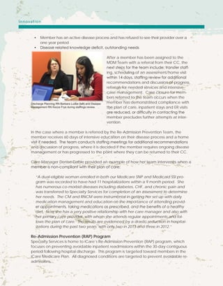 •	 Member has an active disease process and has refused to see their provider over a
one year period
•	 Disease related knowledge deficit, outstanding needs
After a member has been assigned to the
MDM Team with a referral from their CC, the
next steps for the team include; transfer staff-
ing, scheduling of an assessment/home visit
within 14 days, staffing review for additional
recommendations and discussion of progress,
referrals for needed services and intensive
case management. Case closure for mem-
bers referred to the team occurs when the
member has demonstrated compliance with
the plan of care, inpatient stays and ER visits
are reduced, or difficulty in contacting the
member precludes further attempts at inter-
vention.
In the case where a member is referred by the Re-Admission Prevention Team, the
member receives 60 days of intensive education on their disease process and a home
visit if needed. The team conducts staffing meetings for additional recommendations
and discussion of progress, where it is decided if the member requires ongoing disease
management or has progressed to the point where they can be returned to their CC.
Care Manager Denise Dable provided an example of how her team intervenes when a
member is non-compliant with their plan of care;
“A dual-eligible woman enrolled in both our Medicare SNP and Medicaid SSI pro-
gram was recorded to have had 11 hospitalizations within a 9 month period. She
has numerous co-morbid diseases including diabetes, CHF, and chronic pain and
was transferred to Specialty Services for completion of an assessment to determine
her needs. The CM and RNCM were instrumental in getting her set up with daily
medication management and education on the importance of attending provid-
er appointments, taking medications as prescribed, and the benefits of a healthy
diet. Now she has a very positive relationship with her care manager and also with
her primary care provider, with whom she attends regular appointments and fol-
lows the plan of care. The results are evidenced by a drastic reduction in hospital-
izations during the past two years; with only two in 2013 and three in 2012.”
Re-Admission Prevention (RAP) Program
Specialty Services is home to iCare’s Re-Admission Prevention (RAP) program, which
focuses on preventing avoidable inpatient readmissions within the 30-day contiguous
period following hospital discharge. This program is targeted toward members in the
iCare Medicare Plan. All diagnosed conditions are targeted to prevent avoidable re-
admissions.
Discharge Planning RN Barbara Ludke (left) and Disease
Management RN Kezza Frye during staffings review.
Innovation
 