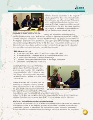 When a member is admitted to the hospital,
discharge planner RNs review their clinical in-
formation and use a Readmission Risk Assess-
ment tool to see how likely a member is to
readmit. The RAP program provides members
with an RN and CM after discharge for either
an in-home or telephonic assessment based
on the members readmission risk score.
During the assessment members receive
on-the-spot education about their disease process. Communication with the primary
provider is initiated for needed services, durable medical equipment, reconciliation of
medications and intervention assistance. A new care plan is then devised with specific
interventions assigned to either a CM or RN. Care plan interventions and frequency of
interventions are scheduled and the member remains in the program until education
and compliance are complete and no readmissions occur.
RAP Follow-up Process
•	 Home visits completed within 72 hrs of discharge notification
•	 Hospital follow-up completed within 48 hrs of discharge notification
•	 PCP visit scheduled within 7-14 days of discharge
•	 Care Plan sent to provider within 72 hrs of discharge notification
•	 Telephonic contact based on risk level
Specialty Services Manager Marlena An-
derson stated that the goals of the pro-
gram are: safe transition from hospital to
home; stabilization within the home; care
plan sharing with the members’ providers
between transition settings; and education
on their illness.
More specifically, the RAP Team aims for
members to complete a 30-day period
without a readmission. If the team meets
this goal, the member is returned to their
care coordinator or stays with the RAP Team
for additional case management. If a member is readmitted
before the 30 days are complete, the entire process begins anew. Since the program’s
initiation iCare has seen a measurable drop in the readmission rate for members.
Wisconsin Statewide Health Information Network
To better facilitate the exchange of health information between providers and our care
management team, iCare will participate in the Wisconsin Statewide Health Informa-
tion Network (WISHIN). It will oversee the implementation of a statewide health infor-
mation network and health information exchange services in Wisconsin. It is one of the
(l-r) RAP Team Nurse Practitioner Laurel Marek, CM
Davette Baker and Disharge Planning RN Joyce Thao
RAP Team CM Joanna Porterfield (left) and CM Josie Marquez.
21
 