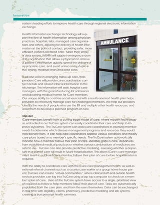nation’s leading efforts to improve health care through regional electronic information
exchange.
Health information exchange technology will sup-
port the flow of health information among physician
practices, hospitals, labs, managed care organiza-
tions and others, allowing for delivery of health infor-
mation at the point of contact, providing safer, more
efficient, patient-centered care. More than simply
a data system, WISHIN will support emergency room
(ER) coordination that allows a physician to retrieve
a patient’s information quickly, speed the delivery of
appropriate care, and avoid unnecessary duplica-
tive testing, medical errors and extra costs.
It will also assist in arranging follow-up care. Inde-
pendent Care will provide care coordination con-
tact details and related clinical information to the
exchange. This information will assist hospital case
managers, with the goal of reducing ER admissions
and obtaining medical homes for iCare members.
Our unique ability to combine social services with a results-oriented health plan helps
providers to effectively manage care for challenged members. We help our providers
identify the needs of people who use the ER and multiple other health resources, and
assist them to develop a planned program of care.
TruCare
iCare members benefit from a cutting edge model of care, where modern technology
as embodied in our TruCare system can easily coordinate their care and help to im-
prove outcomes. The TruCare system can assist care coordinators in assessing member
needs to determine which disease management programs and resources they would
most benefit from. It can help care coordinators address various conditions and modify
care plans based on a member’s specific needs. The TruCare system automatically
monitors how a member follows their plan of care, identifies gaps in care, departures
from established medical practices or whether various combinations of medicines are
safe to use. TruCare can also provide predictive modeling, assessing whether a depar-
ture in a plan of care will result in future hospitalization. This allows iCare’s care manage-
ment team to address how a member follows their plan of care before hospitalization is
required.
With the ability to coordinate care with the iCare care management team, as well as
external referral channels such as a county case worker or a group home house par-
ent, TruCare can create “virtual communities,” where clinical staff and outside health
services providers can log into TruCare using a lap-top computer to check on a mem-
ber’s plan of care. Users of the TruCare system have access to a single, prioritized view
of required activities to help members follow their plan of care. Tasks are automatically
populated from the care plan, and from the users themselves. Data can be exchanged
in real-time with eligibility, claims, pharmacy, predictive modeling and lab systems,
creating a true personal health summary.
Innovation
 