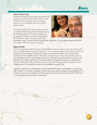 Nurse Advice Line
Staying healthy starts by asking questions and
getting up-to-date information. When iCare
members need answers the iCare Nurse
Advice Line is available 24 hours-a-day/7
days-a-week.
The Nurse Advice Line service also provides
an Audio Health Library that provides access
to hundreds of pre-recorded messages on
an array of health care topics ranging from
the common cold to heart disease. Each
message is about three to five minutes long. Members can access hundreds of health
care topics with the touch of a button.
MarketPOINT
We have partnered with Humana MarketPOINT insurance agents, who are immersed in
iCare’s whole-person model of outreach. Our no-pressure approach ensures that iCare
is a good fit for a person’s particular medical, behavioral health and social service
needs. Our MarketPOINT agents will walk a prospective member through the process,
from finding out which prescription drugs are covered to insuring that a doctor is in our
network. Our helpful agents will make sure that a prospective member is qualified for
the iCare Medicare Plan, visit their home to help with the paperwork, and leave infor-
mation about the benefits and services available through iCare.
After the paperwork is submitted by the MarketPOINT agent and eligibility is confirmed,
the member can expect a phone call from an iCare representative welcoming them to
the plan, where they will also have the opportunity to ask questions about the next step
in accessing iCare’s benefits and services.
23
 