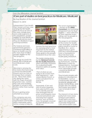 Independent Care Health
Plan, known as iCare, was
among the first health
plans to focus on one of
the most complicated
and costly segments of
the population: people
eligible for both Medicare
and Medicaid because
they are disabled or aged
and impoverished.
The federal and state
governments spend a
combined $300 billion a
year on health care for
the more than 9 million
people eligible for the
two programs.
The group accounts for
about 38% of Medicare
and Medicaid’s total
costs.
Wisconsin is among the
few states that have long
contracted with health
insurers such as iCare to
manage their complex
care. Now more states
are doing the same,
with the hope of provid-
ing better care, control-
ling costs and enabling
people to remain in their
homes rather than nursing
homes.
ICare is getting some
attention as a result.
The company was one
of eight managed care
organizations and health
plans nationwide select-
ed for a study to help de-
termine the best practices
for assessing what is most
important to the individ-
ual, and communicating
those goals to the people
involved in his or her care.
The study is being done
by the National Commit-
tee for Quality Assurance,
which develops measures
for evaluating health
insurance plans on quality
and value.
“Part of what we are
trying to do is learn from
their experience,” said
Jessica Briefer French, a
senior consultant for re-
search for
NCQA.
Separately, iCare was
one of seven organiza-
tions selected for a proj-
ect to identify and test
new strategies that im-
prove and integrate med-
ical and behavioral care
and long-term support
services, such as home
care, for people covered
by both Medicare and
Medicaid.
The seven organizations
—known as the PRIDE
Consortium, for Promoting
Integrated Care for Dual
Eligibles — were selected
for their expertise in pro-
viding care for people in
the two programs.
The project is an initiative
of the Center for Health
Care Strategies, a health
policy resource center in
Hamilton, N.J., and is
supported by a grant
from the Commonwealth
Fund, a foundation in
New York that funds
health policy research.
ICare, which is owned
by Humana Inc. and the
Milwaukee Center for
Independence, manages
the care of some of the
most vulnerable people
covered by Medicare
and Medicaid.
They include people with
physical or developmen-
tal disabilities, such as
cerebral palsy and Down
Syndrome; people with
severe mental illness; and
people who are elderly
and require specialized
care to remain in their
homes.
The interest in iCare stems
partly from more states
turning to specialized
health plans and man-
aged care organizations
to provide integrated
care and to lower costs.
iCare part of studies on best practices for Medicare, Medicaid
By Guy Boulton of the Journal Sentinel
March 13, 2014
From the Milwaukee Journal Sentinel:
Innovation
 