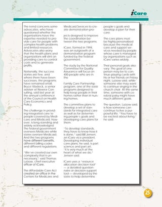 The trend concerns some
advocates, who have
questioned whether the
organizations have the
expertise needed to pro-
vide care for people with
complex health problems
and limited resources.
Advocates also worry
that the health plans and
organizations will stint on
providing care to control
costs and to generate
profits.
Nationally, the success
stories are few, and
where there have been
successes, the programs
have remained small,
Bruce Vladeck, a senior
adviser at Nexera Con-
sulting, said last year at
the annual conference
of the Council on Health
Care Economics and
Policy.
The challenge in provid-
ing integrated care to
people covered by Medi-
care and Medicaid, how-
ever, is long-standing and
widely acknowledged.
The federal government
oversees Medicare while
states oversee Medicaid.
And the two programs
have different benefits,
different billing codes
and different regulations.
“We’ve created our own
complexity that is un-
necessary,” said Thomas
Lutzow, chief executive
officer of iCare.
The Affordable Care Act
created an office in the
Centers for Medicare and
Medicaid Services to cre-
ate demonstration pro-
jects designed to improve
the coordination be-
tween the two programs.
ICare, formed in 1994,
was an outgrowth of a
demonstration program
funded by the federal
government.
The study by the National
Committee for Quality
Assurance will focus on
400 people who are in
the
Family Care Partnership
program, one of the state
programs designed to
help keep people in their
homes rather than in nurs-
ing homes.
The committee plans to
develop a set of stan-
dards for integrated care
as well as for determin-
ing people’s goals and
developing care plans for
them.
“To develop standards,
they have to know how it
is done,” said Bill Jensen,
an iCare vice president.
Developing individual
care plans, he said, is part
science and part art.
“It is very much at the
heart of what we do,”
Jensen said.
ICare uses a “resource
allocation decision tool”
— a detailed question-
naire or decision-support
tool — developed by the
state to help determine
people’s goals and
develop a plan for their
care.
The care plans must
be highly personalized
because the medical
care and support ser-
vices needed by people
whose care is managed
by organizations such as
iCare varies widely.
Their personal goals also
vary. The goal of one
person may be to con-
tinue playing cards with
his or her friends on Friday
night, Lutzow said, while
someone else may want
to continue singing in the
church choir. At the same
time, someone with ce-
rebral palsy might have
much different goals.
The question, Lutzow said,
is how someone can
continue to live a pur-
poseful life. “You have to
be excited about living,”
he said.
25
 