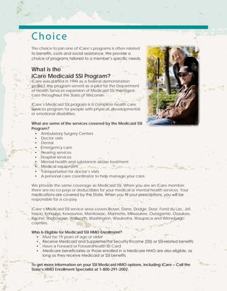 Choice
The choice to join one of iCare’s programs is often related
to benefits, costs and social assistance. We provide a
choice of programs tailored to a member’s specific needs.
What is the
iCare Medicaid SSI Program?
iCare was started in 1994 as a federal demonstration
project, the program served as a pilot for the Department
of Health Services expansion of Medicaid SSI managed
care throughout the State of Wisconsin.
iCare’s Medicaid SSI program is a complete health care
services program for people with physical, developmental
or emotional disabilities.
What are some of the services covered by the Medicaid SSI
Program?
•	 Ambulatory Surgery Centers
•	 Doctor visits
•	 Dental
•	 Emergency care
•	 Hearing services
•	 Hospital services
•	 Mental health and substance abuse treatment
•	 Medical equipment
•	 Transportation for doctor’s visits
•	 A personal care coordinator to help manage your care.
We provide the same coverage as Medicaid SSI. When you are an iCare member,
there are no co-pays or deductibles for your medical or mental health services. Your
medications are covered by the State. When you fill your prescriptions, you will be
responsible for a co-pay.
iCare’s Medicaid SSI service area covers Brown, Dane, Dodge, Door, Fond du Lac, Jef-
ferson, Kenosha, Kewaunee, Manitowoc, Marinette, Milwaukee, Outagamie, Ozaukee,
Racine, Sheboygan, Walworth, Washington, Waukesha, Waupaca and Winnebago
counties.
Who Is Eligible for Medicaid SSI HMO Enrollment?
•	 Must be 19 years of age or older
•	 Receive Medicaid and Supplemental Security Income (SSI) or SSI-related benefits
•	 Have a Forward or ForwardHealth ID Card
•	 Medicare beneficiaries or those enrolled in a Medicare HMO are also eligible, as
long as they receive Medicaid or SSI benefits
To get more information on your SSI Medicaid HMO options, including iCare – Call the
State’s HMO Enrollment Specialist at 1-800-291-2002.
 