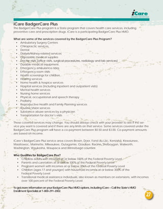 27
iCare BadgerCare Plus
The BadgerCare Plus program is a State program that covers health care services, including
preventive care and prescription drugs. iCare is a participating BadgerCare Plus HMO.
What are some of the services covered by the BadgerCare Plus Program?
•	 Ambulatory Surgery Centers
•	 Chiropractic services
•	 Dental
•	 Dialysis/kidney-related services
•	 Disposable medical supplies
•	 Doctor visits (office visits, surgical procedures, radiology and lab services)
•	 Durable medical equipment
•	 Emergency ambulance rides
•	 Emergency room visits
•	 Health screenings for children
•	 Hearing services
•	 Home health & hospice services
•	 Hospital services (including inpatient and outpatient visits)
•	 Mental health services
•	 Nursing home services
•	 Physical, occupational and speech therapy
•	 Podiatry
•	 Reproductive Health and Family Planning services
•	 Routine Vision services
•	 Substance abuse services by a physician
•	 Transportation for doctor’s visits
These covered services may change. You should always check with your provider to see if the ser-
vice you want is covered and if there are any limits on that service. Some services covered under the
BadgerCare Plus program will have a co-payment between $0.50 and $3.00. Co-payment amounts
are based on income.
iCare’s BadgerCare Plus service area covers Brown, Door, Fond du Lac, Kenosha, Kewaunee,
Manitowoc, Marinette, Milwaukee, Outagamie, Ozaukee, Racine, Sheboygan, Walworth,
Washington, Waukesha, Waupaca and Winnebago counties.
Who Qualifies for BadgerCare Plus?
•	 Childless adults with incomes at or below 100% of the Federal Poverty Level
•	 Parents and caretakers at or below 100% of the Federal Poverty Level
•	 Pregnant women with incomes at or below 306% of the Federal Poverty Level
•	 Children (ages 17 and younger) with household incomes at or below 300% of the
Federal Poverty Level
•	 Transitional medical assistance individuals, also known as members on extensions, with incomes
over 100 percent of the Federal Poverty Level.
To get more information on your BadgerCare Plus HMO options, including iCare – Call the State’s HMO
Enrollment Specialist at 1-800-291-2002.
 