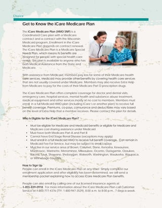 Get to Know the iCare Medicare Plan
The iCare Medicare Plan (HMO SNP) is a
Coordinated Care plan with a Medicare
contract and a contract with the Wisconsin
Medicaid program. Enrollment in the iCare
Medicare Plan depends on contract renewal.
The iCare Medicare Plan is a Medicare Special
Needs Plan, which means its benefits are
designed for people with special health care
needs. This plan is available to anyone who has
both Medical Assistance from the State and
Medicare.
With assistance from Medicaid, members pay less for some of their Medicare health
care services. Medicaid may provide other benefits by covering health care services
that are not usually covered under Medicare. Members may also receive Extra Help
from Medicare to pay for the costs of their Medicare Part D prescription drugs.
The iCare Medicare Plan offers complete coverage for doctor and dental visits,
emergency care, hospital services, mental health and substance abuse treatment,
medical equipment and other services mostly at no cost to members. Members must
enroll in a full Medicaid HMO plan (including iCare’s or another plan) to receive full
benefit coverage. Premiums, co-pays, coinsurance and deductibles may vary based
on the level of Extra Help that a member receives. Please contact the plan for details.
Who is Eligible for the iCare Medicare Plan?
•	 Must be eligible for Medicare and Medicaid benefits or eligible for Medicare and
Medicare cost-sharing assistance under Medicaid
•	 Must have both Medicare Part A and Part B
•	 Cannot have End Stage Renal Disease (exceptions may apply)
•	 Must enroll in a full Medicaid HMO to receive full benefit coverage. Can remain in
Medicaid Fee-For-Service, but may be subject to small copays
•	 Must live in our service area of Brown, Calumet, Dane, Kenosha, Kewaunee,
Manitowoc, Marinette, Menominee, Milwaukee, Oconto, Outagamie, Ozaukee,
Racine, Sauk, Shawano, Sheboygan, Walworth, Washington, Waukesha, Waupaca,
or Winnebago counties.
How to Sign Up
People can enroll in the iCare Medicare Plan at any time! Simply complete our
enrollment application and after eligibility has been determined, we will send a
membership packet explaining how to access iCare Medicare Plan benefits.
People can also enroll by calling one of our licensed insurance agents at
1-855-839-0918. For more information about the iCare Medicare Plan call Customer
Service at 1-800-777-4376 (TTY: 1-800-947-3529), 8:00 a.m. to 8:00 p.m., 7 days-a-week.
Choice
 
