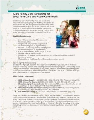iCare Family Care Partnership for
Long-Term Care and Acute Care Needs
Our Family Care Partnership Plan is a health and
long-term care (LTC) program that fully integrates all
aspects of care. It is designed to meet the long-term
care needs of frail older adults and people who have
physical or developmental disabilities. Partnership
combines Medicare, Medicaid, dental, prescription
drugs and home/community-based LTC services.
Eligibility Requirements
•	 Live in Dane, Kenosha, Milwaukee, or
	 Racine counties
•	 People with physical/developmental
	 disabilities (18 years of age or older)
•	 In Dane County only people with physical
	 disabilities (18 years of age or older)
•	 Frail elderly adults 60 years of age or older
•	 Must be eligible for Medicaid
•	 Must have LTC service needs as determined by the state of Wisconsin LTC 		
	 Functional screen
•	 Must not have End Stage Renal Disease (exceptions apply)
How to Sign Up for Partnership
Contact the Aging & Disability Resource Center (ADRC) in your county to find assis-
tance in reviewing options and enrolling in the Partnership program. Membership is vol-
untary and members can disenroll at any time. For more information about long-term
care options available in your county contact the ADRC. The ADRC can also assist you
with information about eligibility and enrollment.
ADRC Contact Information
•	 ADRC of Dane County: 1-608-240-7400, 1-855-417-6892, (TTY: Wisconsin Relay 711)
•	 ADRC of Kenosha County: 262-605-6646, 1-800-472-8008 (TTY: 262-605-6663)
•	 Milwaukee Aging Resource Center (for residents of Milwaukee County who are 60
years of age or older): 866-229-9695 (TDD: 414-289-8591)
•	 Milwaukee Disability Resource Center (for residents of Milwaukee County under
60 years of age): 414-289-6660 (TTY/TDD: 414-289-8559)
•	 ADRC of Racine County: 262-833-8777, 1-866-219-1043 (TTY: Wisconsin relay 711)
The iCare Family Care Partnership (HMO SNP) is a Coordinated Care plan with a Medi-
care contract and a contract with the Wisconsin Medicaid program. Enrollment in the
iCare Partnership program depends on contract renewal. This plan is available to any-
one who is 18 years of age or older, and who has both Medicaid and long-term care
service needs as determined by the State of Wisconsin. Benefits, formulary, pharmacy
network, premium and/or copayments/co-insurance may change on January 1 of
each year.
29
 