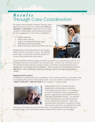 R e s u l t s
Through Care Coordination
No matter what program a person chooses, they
will always have access to a dedicated care co-
ordinator or care team to help them access their
medical, mental health and social service needs.
A care coordinator or care team is available to:
•	 Answer questions
•	 Help to visit a doctor
•	 Help to manage prescription drugs
•	 Help find community services
•	 Speak with about personal health concerns
Independent Care will provide the most appro-
priate care for a member’s needs. We will take
extra steps to ensure that members obtain the
services they need when they need it.
Care coordinators will encourage members to get the care they need in order to cre-
ate better outcomes and results. The concept works. A few of our members serve as
role models for their peers by serving on iCare committees and promoting iCare to
people that can benefit from the program. Their success can be attributed to iCare’s
expertise in care coordination and the social and community service benefits it in-
cludes.
Helpful Customer Service
In addition to a dedicated care coordinator, iCare Customer Service is a member’s link
to everything they want to know about iCare. You can contact Customer Service at
1-800-777-4376 (TTY: 1-800-947-3529), 8 a.m. to 8 p.m., 7 days-a-week.
Independent Care’s Customer Service
department is the first line of contact in
accessing covered services. If a member is
in need of interpreter services at their next
doctor’s appointment, our Customer Service
staff will arrange that for them. If a member
needs help locating a provider, Customer
Service will provide assistance. With iCare,
members know that there is someone on their
side to ensure that they are getting the health
care and community services that they need. The emphasis on maintaining one’s
health through care coordination helps to foster better results for our members.
 