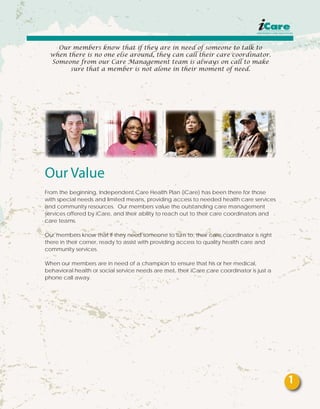 Our members know that if they are in need of someone to talk to
when there is no one else around, they can call their care coordinator.
Someone from our Care Management team is always on call to make
sure that a member is not alone in their moment of need.
Our Value
From the beginning, Independent Care Health Plan (iCare) has been there for those
with special needs and limited means, providing access to needed health care services
and community resources. Our members value the outstanding care management
services offered by iCare, and their ability to reach out to their care coordinators and
care teams.
Our members know that if they need someone to turn to, their care coordinator is right
there in their corner, ready to assist with providing access to quality health care and
community services.
When our members are in need of a champion to ensure that his or her medical,
behavioral health or social service needs are met, their iCare care coordinator is just a
phone call away.
1
 