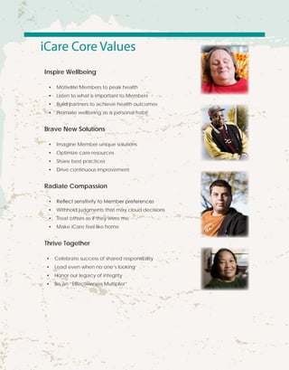 iCare Core Values
Inspire Wellbeing
•	 Motivate Members to peak health
•	 Listen to what is important to Members
•	 Build partners to achieve health outcomes
•	 Promote wellbeing as a personal habit
Brave New Solutions
•	 Imagine Member-unique solutions
•	 Optimize care resources
•	 Share best practices
•	 Drive continuous improvement
Radiate Compassion
•	 Reflect sensitivity to Member preferences
•	 Withhold judgments that may cloud decisions
•	 Treat others as if they were me
•	 Make iCare feel like home
Thrive Together
•	 Celebrate success of shared responsibility
•	 Lead even when no one’s looking
•	 Honor our legacy of integrity
•	 Be an “Effectiveness Multiplier”
 