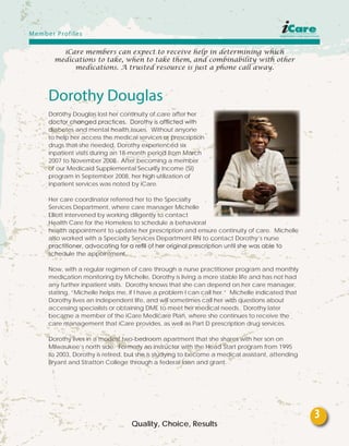 iCare members can expect to receive help in determining which
medications to take, when to take them, and combinability with other
medications. A trusted resource is just a phone call away.
Dorothy Douglas
Dorothy Douglas lost her continuity of care after her
doctor changed practices. Dorothy is afflicted with
diabetes and mental health issues. Without anyone
to help her access the medical services or prescription
drugs that she needed, Dorothy experienced six
inpatient visits during an 18-month period from March
2007 to November 2008. After becoming a member
of our Medicaid Supplemental Security Income (SI)
program in September 2008, her high utilization of
inpatient services was noted by iCare.
Her care coordinator referred her to the Specialty
Services Department, where care manager Michelle
Elliott intervened by working diligently to contact
Health Care for the Homeless to schedule a behavioral
health appointment to update her prescription and ensure continuity of care. Michelle
also worked with a Specialty Services Department RN to contact Dorothy’s nurse
practitioner, advocating for a refill of her original prescription until she was able to
schedule the appointment.
Now, with a regular regimen of care through a nurse practitioner program and monthly
medication monitoring by Michelle, Dorothy is living a more stable life and has not had
any further inpatient visits. Dorothy knows that she can depend on her care manager,
stating, “Michelle helps me, if I have a problem I can call her.” Michelle indicated that
Dorothy lives an independent life, and will sometimes call her with questions about
accessing specialists or obtaining DME to meet her medical needs. Dorothy later
became a member of the iCare Medicare Plan, where she continues to receive the
care management that iCare provides, as well as Part D prescription drug services.
Dorothy lives in a modest two-bedroom apartment that she shares with her son on
Milwaukee’s north side. Formerly an instructor with the Head Start program from 1995
to 2003, Dorothy is retired, but she is studying to become a medical assistant, attending
Bryant and Stratton College through a federal loan and grant.
Quality, Choice, Results
Member Profiles
3
 