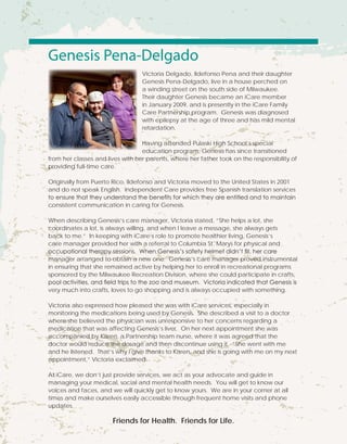 Genesis Pena-Delgado
Victoria Delgado, Ildefonso Pena and their daughter
Genesis Pena-Delgado, live in a house perched on
a winding street on the south side of Milwaukee.
Their daughter Genesis became an iCare member
in January 2009, and is presently in the iCare Family
Care Partnership program. Genesis was diagnosed
with epilepsy at the age of three and has mild mental
retardation.
Having attended Pulaski High School’s special
education program, Genesis has since transitioned
from her classes and lives with her parents, where her father took on the responsibility of
providing full-time care.
Originally from Puerto Rico, Ildefonso and Victoria moved to the United States in 2001
and do not speak English. Independent Care provides free Spanish translation services
to ensure that they understand the benefits for which they are entitled and to maintain
consistent communication in caring for Genesis.
When describing Genesis’s care manager, Victoria stated, “She helps a lot, she
coordinates a lot, is always willing, and when I leave a message, she always gets
back to me.” In keeping with iCare’s role to promote healthier living, Genesis’s
care manager provided her with a referral to Columbia St. Marys for physical and
occupational therapy sessions. When Genesis’s safety helmet didn’t fit, her care
manager arranged to obtain a new one. Genesis’s care manager proved instrumental
in ensuring that she remained active by helping her to enroll in recreational programs
sponsored by the Milwaukee Recreation Division, where she could participate in crafts,
pool activities, and field trips to the zoo and museum. Victoria indicated that Genesis is
very much into crafts, loves to go shopping and is always occupied with something.
Victoria also expressed how pleased she was with iCare services, especially in
monitoring the medications being used by Genesis. She described a visit to a doctor
where she believed the physician was unresponsive to her concerns regarding a
medication that was affecting Genesis’s liver. On her next appointment she was
accompanied by Karen, a Partnership team nurse, where it was agreed that the
doctor would reduce the dosage and then discontinue using it. “She went with me
and he listened. That’s why I give thanks to Karen, and she is going with me on my next
appointment,” Victoria exclaimed.
At iCare, we don’t just provide services, we act as your advocate and guide in
managing your medical, social and mental health needs. You will get to know our
voices and faces, and we will quickly get to know yours. We are in your corner at all
times and make ourselves easily accessible through frequent home visits and phone
updates.
Friends for Health. Friends for Life.
 