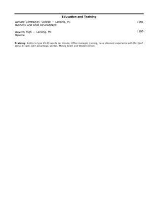 Education and Training
Lansing Community College — Lansing, MI 1986
Business and Child Development
Waverly High — Lansing, MI 1985
Diploma
Training: Ability to type 45-50 words per minute, Office manager training, have obtained experience with Microsoft
Word, E-cash, ACH advantage, Veritec, Money Gram and Western Union.
 