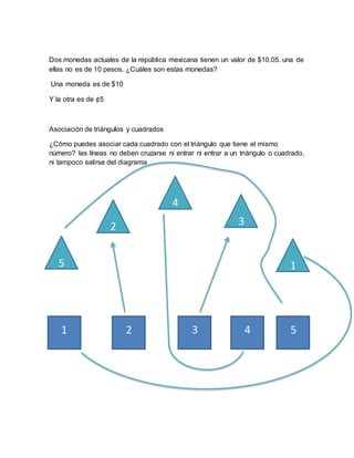 Dos monedas actuales de la república mexicana tienen un valor de $10.05. una de
ellas no es de 10 pesos. ¿Cuáles son estas monedas?
Una moneda es de $10
Y la otra es de ¢5
Asociación de triángulos y cuadrados
¿Cómo puedes asociar cada cuadrado con el triángulo que tiene el mismo
número? las líneas no deben cruzarse ni entrar ni entrar a un triángulo o cuadrado,
ni tampoco salirse del diagrama
4
2
1
3
5
1 2 3 4 5
 