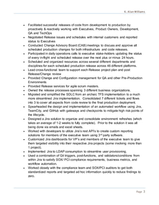 K. Alan Williams
Page 3
 Facilitated successful releases of code from development to production by
proactively & reactively working with Executives, Product Owners, Development,
QA and TechOps
 Negotiated Release issues and schedules with internal customers and reported
status to Executives
 Conducted Change Advisory Board (CAB) meetings to discuss and approve all
scheduled production changes for both infrastructure and code releases.
 Participated in daily operations calls to executive stake-holders updating the status
of every in-flight and scheduled release over the next plus or minus 24 hours.
 Scheduled and organized resources across several different departments and
disciplines for each scheduled production release across 46 different platforms.
 Lead cross-functional team to support each Release project plan and post
Release/Change review
 Provided Change and Configuration management for QA and other Pre-Production
Environments
 Provided Release services for agile scrum masters.
 Owned the release processes spanning 3 different business organizations.
 Migrated and simplified the SDLC from an archaic TFS implementation to a much
more streamlined Jira implementation. Consolidated 7 different tickets and flows
into 3 to cover all aspects from code review to the final production deployment.
 Spearheaded the design and implementation of an automated workflow using Jira,
TeamCity, and GitHub with gateways and checkpoints to mitigate high risk points of
the lifecycle.
 Designed a Jira solution to organize and consolidate environment refreshes (which
takes an average of 1-2 weeks to fully complete). Prior to the solution it was all
being done via emails and excel sheets.
 Worked with developers to utilize Jira’s rest API’s to create custom reporting
solutions for members of the executive team using 3rd party software.
 Customized Jira dashboards for VP’s and members of the executive team to give
them targeted visibility into their respective Jira projects (some involving more than
1 project).
 Implemented Jira to LDAP consumption to streamline user provisioning.
 Used a combination of Git triggers, post-functions, and validators/conditions from
within Jira to satisfy SOX/ PCI compliance requirements, business metrics, and
workflow automation.
 Worked closely with the compliance team and SOX/PCI auditors to get both
standardized reports and targeted ad hoc information quickly to reduce findings to
zero.
 