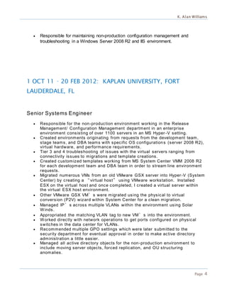 K. Alan Williams
Page 4
 Responsible for maintaining non-production configuration management and
troubleshooting in a Windows Server 2008 R2 and IIS environment.
1 OCT 11 – 20 FEB 2012: KAPLAN UNIVERSITY, FORT
LAUDERDALE, FL
Senior Systems Engineer
 Responsible for the non-production environment working in the Release
Management/ Configuration Management department in an enterprise
environment consisting of over 1100 servers in an MS Hyper -V setting.
 Created environments originating from requests from the development team,
stage teams, and DBA teams with specific OS configurations (server 2008 R2),
virtual hardware, and performance requirements.
 Tier 3 and 4 troubleshooting of issues with the virtual servers ranging from
connectivity issues to migrations and template creations.
 Created customized templates working from MS System Center VMM 2008 R2
for each development team and DBA team in order to stream line environment
requests.
 Migrated numerous VMs from an old VMware GSX server into Hyper-V (System
Center) by creating a “virtual host” using VMware workstation. Installed
ESX on the virtual host and once completed, I created a virtual server within
the virtual ESX host environment.
 Other VMware GSX VM’s were migrated using the physical to virtual
conversion (P2V) wizard within System Center for a clean migration.
 Managed IP’s across multiple VLANs within the environment using Solar
Winds.
 Appropriated the matching VLAN tag to new VM’s into the environment.
 Worked directly with network operations to get ports configured on physical
switches in the data center for VLANs.
 Recommended multiple GPO settings which were later submitted to the
security department for eventual approval in order to make active directory
administration a little easier.
 Managed all active directory objects for the non-production environment to
include moving server objects, forced replication, and OU structuring
anomalies.
 