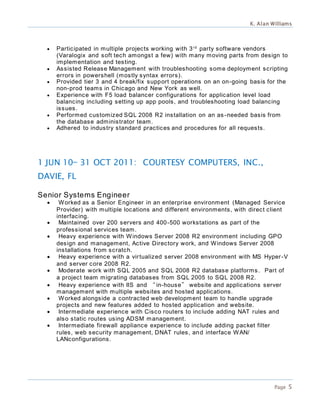 K. Alan Williams
Page 5
 Participated in multiple projects working with 3rd
party software vendors
(Varalogix and soft tech amongst a few) with many moving parts from design to
implementation and testing.
 Assisted Release Management with troubleshooting some deployment scripting
errors in powershell (mostly syntax errors).
 Provided tier 3 and 4 break/fix support operations on an on-going basis for the
non-prod teams in Chicago and New York as well.
 Experience with F5 load balancer configurations for application level load
balancing including setting up app pools, and troubleshooting load balancing
issues.
 Performed customized SQL 2008 R2 installation on an as -needed basis from
the database administrator team.
 Adhered to industry standard practices and procedures for all requests.
1 JUN 10— 31 OCT 2011: COURTESY COMPUTERS, INC.,
DAVIE, FL
Senior Systems Engineer
 Worked as a Senior Engineer in an enterprise environment (Managed Service
Provider) with multiple locations and different environments, with direct client
interfacing.
 Maintained over 200 servers and 400-500 workstations as part of the
professional services team.
 Heavy experience with Windows Server 2008 R2 environment including GPO
design and management, Active Directory work, and Windows Server 2008
installations from scratch.
 Heavy experience with a virtualized server 2008 environment with MS Hyper-V
and server core 2008 R2.
 Moderate work with SQL 2005 and SQL 2008 R2 database platforms. Part of
a project team migrating databases from SQL 2005 to SQL 2008 R2.
 Heavy experience with IIS and “in-house” website and applications server
management with multiple websites and hosted applications.
 Worked alongside a contracted web development team to handle upgrade
projects and new features added to hosted application and website.
 Intermediate experience with Cisco routers to include adding NAT rules and
also static routes using ADSM management.
 Intermediate firewall appliance experience to include adding packet filter
rules, web security management, DNAT rules, and interface WAN/
LANconfigurations.
 