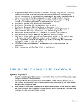 K. Alan Williams
Page 6
 Experience implementing advanced disaster recovery projects and continuity
plans with multiple different environments (including virtual environments),
using a combination of hosted online backups and a program called Replay 4.
 Also responsible for handling escalated level 1 and 2 helpdesk tickets.
 Heavy experience using thorough documentation and using a ticketing
system (Connectwise) to adhere to documentation policies.
 Performed Server 2008 R2 builds from scratch.
 Performed Exchange 2010 installations from scratch.
 Performed Exchange 2003 migrations to Exchange 2010.
 Maintained multiple Exchange 2010 environments including the use of
transport rules, exchange connectors, and mailbox migrations.
 Maintained MS Exchange 2010 databases to optimize performance.
 Limited experience with VMware and Vsphere 4 environments.
 Worked on large scale network merging projects as part of the project team
(4-5 engineers working different project parts) including mergers.
 Light experience with SAN storage arrays (EMC) including the creation of
aggregates, LUN’s, and CIF shares.
 Also performed help desk tasks as needed when other engineers are
unavailable.
 Light experience with XenApp (Citrix virtualization).
1 MAR 09— 1 MAY 2010 E-BUILDER, INC. PLANTATION, FL
Systems Engineer I
 Provide a broad range of IT services in a small internal office environmentof 40 usersand large
enterprise level production environment.
 Created custom built web application environments from scratch including Windows Server
2003 installs, active directory setup, custom domain creation, and setting up SQL 2005 clusters
with windows clustering services.
 Responsible for maintaining the enterprise production environmentto include replacing servers
and storage devices, decommissioning outdated servers,and coordinating with the hosted data
center personnel to accomplish tasks remotely.
 