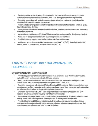 K. Alan Williams
Page 7
 Re-designed the active directory OUstructurefor the internal officeenvironmentfor better
automation usinga series of customized GPO’s to manage the different departments
 Complete production rack projectre-design during a two hour maintenance window while
meeting SLAminimal production downtime.
 Implemented exchange activesync from scratch for the internal office to allow emails to go out
to windows mobile devices.
 Managed over 67 servers betweenthe internal office,production environment, and the backup
hot site environment.
 Managed and maintained a Windows Virtual server test environment for development testing.
 Aided and re-designedthe internal IT business process and workflow.
 Provided desktop support services for the internal office environment.
 Maintained production networking hardwaresuch as SAN’s (EMC), firewalls (checkpoint/
Nokia), VPN’s (checkpoint), and load balancers (F5’s).
1 NOV 07— 7 JAN 09: DUTY FREE AMERICAS, INC -
HOLLYWOOD, FL
Systems/Network Administrator
 Provided Systems and Network administration in an enterprise level Windows Server2003
Active Directory environment with a 3,000 user network.
 Responsible for the maintenance and administration of over 80 servers running Windows
Server 2000/ 2003 including 2 servers running Macintosh XServ 10.5.
 Extensive experience with MicrosoftActive Directory 2003 systems. Main responsibilities were
creating userprofiles, managing and creating user logon credentials,managing and maintaining
an effective OUstructure, and maintaining sites and services.
 Extensive experience with DNS. Main responsibilities werecreating Arecords and SRV
records forvarious systems including MS Office Communicator.
 Also created exchange MXrecords for new exchange serverbuilds. Experiencedwith forward
lookup zones, and creating aliases for easy access to new systems and servers.
 Provided Exchange2003 administration includingmailbox management,mailbox storage
management, creatingscheduling and resource solutions using exchange/ outlook, and daily
maintenanceof mailboxes and size/ storage limitations.
 