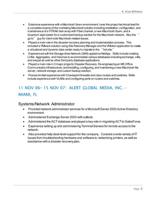 K. Alan Williams
Page 8
 Extensive experience with a Macintosh Xserv environment.Iwas the projecttechnical lead for
a completerevamp of the marketing Macintoshsolution including installation,configuration, and
maintenanceof a VTRAK disk array with Fiberchannel, a new Macintosh Xserv, and a
Quantum tape loader fora customized backup solution for the Macintosh network. Also the “
go to” guy for client side Macintosh related issues.
 Played a main role in the disasterrecovery planning and implementation process. This
included a VMware solution using Site Recovery Manager and the VMotion application to create
a virtualized and dynamic data center ready to migrate to the “hot site.”
 Experienced with the Storage Area Network (SAN) applianceNetApp. Skills includecreating
LUNs, Aggrogates, and Volumes to accommodate various databases includingexchange, citrix,
and sequel as well as other thirdparty database applications.
 Played a main role in 3 major projects;DisasterRecovery, Re-engineeringan MS Office
Communicatorinfrastructure, and Installing, configuring, and maintaining a new Macintosh file
server, network storage,and custom backup solution.
 Posses limited experiencewith Checkpoint firewalls and cisco routers and switches. Skills
include experiencewith VLANs and configuring ports on routers and switches.
11 NOV 06— 15 NOV 07: ALERT GLOBAL MEDIA, INC. -
MIAMI, FL
Systems/Network Administrator
 Provided network administrator services for a Microsoft Server 2003 Active Directory
environment.
 Administered Exchange Server 2003 withoutlook.
 Administered the ACTdatabase and played a key role in migrating ACTto SalesForce.
 Experience setting up and administering Terminal Servers for remote access to the
network.
 Also provided help desk level support for the company. Covered a wide variety of IT
issues from troubleshooting hardware and software to networking printers, as well as
assistance witha disaster recoveryplan.
 