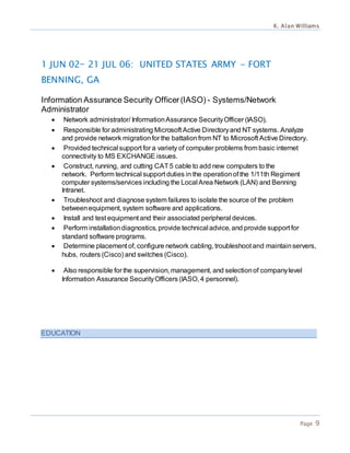 K. Alan Williams
Page 9
1 JUN 02— 21 JUL 06: UNITED STATES ARMY - FORT
BENNING, GA
Information Assurance Security Officer(IASO) - Systems/Network
Administrator
 Network administrator/ InformationAssurance SecurityOfficer (IASO).
 Responsible for administrating Microsoft Active Directoryand NT systems. Analyze
and provide network migrationfor the battalionfrom NT to Microsoft Active Directory.
 Provided technical support for a variety of computer problems from basic internet
connectivity to MS EXCHANGE issues.
 Construct, running, and cutting CAT5 cable to add new computers to the
network. Perform technical support duties in the operationof the 1/11th Regiment
computer systems/services including the Local Area Network (LAN) and Benning
Intranet.
 Troubleshoot and diagnose system failures to isolate the source of the problem
betweenequipment, system software and applications.
 Install and test equipment and their associated peripheral devices.
 Perform installationdiagnostics, provide technical advice, and provide support for
standard software programs.
 Determine placement of, configure network cabling, troubleshoot and maintainservers,
hubs, routers (Cisco) and switches (Cisco).
 Also responsible for the supervision, management, and selectionof companylevel
Information Assurance SecurityOfficers (IASO, 4 personnel).
EDUCATION
 