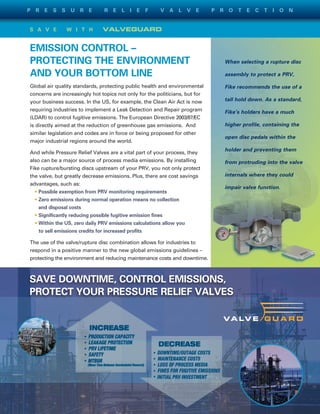 S A V E W I T H VALVEGUARD
EMISSION CONTROL –
PROTECTING THE ENVIRONMENT
AND YOUR BOTTOM LINE
Global air quality standards, protecting public health and environmental
concerns are increasingly hot topics not only for the politicians, but for
your business success. In the US, for example, the Clean Air Act is now
requiring industries to implement a Leak Detection and Repair program
(LDAR) to control fugitive emissions. The European Directive 2003/87/EC
is directly aimed at the reduction of greenhouse gas emissions. And
similar legislation and codes are in force or being proposed for other
major industrial regions around the world.
And while Pressure Relief Valves are a vital part of your process, they
also can be a major source of process media emissions. By installing
Fike rupture/bursting discs upstream of your PRV, you not only protect
the valve, but greatly decrease emissions. Plus, there are cost savings
advantages, such as:
• Possible exemption from PRV monitoring requirements
• Zero emissions during normal operation means no collection
and disposal costs
• Significantly reducing possible fugitive emission fines
• Within the US, zero daily PRV emissions calculations allow you
to sell emissions credits for increased profits
The use of the valve/rupture disc combination allows for industries to
respond in a positive manner to the new global emissions guidelines –
protecting the environment and reducing maintenance costs and downtime.
SAVE DOWNTIME, CONTROL EMISSIONS,
PROTECT YOUR PRESSURE RELIEF VALVES
When selecting a rupture disc
assembly to protect a PRV,
Fike recommends the use of a
tall hold down. As a standard,
Fike’s holders have a much
higher profile, containing the
open disc pedals within the
holder and preventing them
from protruding into the valve
internals where they could
impair valve function.
P R E S S U R E R E L I E F V A L V E P R O T E C T I O N
 