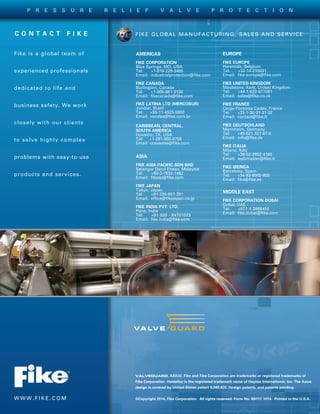 FIKE GLOBAL MANUFACTURING, SALES AND SERVICE
VALVEGUARD, AXIUS, Fike and Fike Corporation are trademarks or registered trademarks of
Fike Corporation. Hastelloy is the registered trademark name of Haynes International, Inc. The Axius
design is covered by United States patent 6,945,420, foreign patents, and patents pending.
©Copyright 2014, Fike Corporation. All rights reserved. Form No. B9117 1014. Printed in the U.S.A.W W W . F I K E . C O M
C O N T A C T   F I K E
Fike is a global team of
experienced professionals
dedicated to life and
business safety. We work
closely with our clients
to solve highly complex
problems with easy-to-use
products and services.
AMERICAS
FIKE CORPORATION
Blue Springs, MO, USA
Tel: +1-816-229-3405
Email: industrialprotection@fike.com
FIKE CANADA
Burlington, Canada
Tel: +1-905-681-3100
Email: fikecanada@fike.com
FIKE LATINA LTD (MERCOSUR)
Jundiai, Brazil
Tel:	+55-11-4525-5900
Email:	vendas@fike.com.br
CARIBBEAN, CENTRAL,
SOUTH AMERICA
Houston, TX, USA
Tel: +1-281-895-0756
Email:	ccsasales@fike.com
EUROPE
FIKE EUROPE
Herentals, Belgium
Tel: +32-14-210031
Email: fike-europe@fike.com
FIKE UNITED KINGDOM
Maidstone, Kent, United Kingdom
Tel: +44-1-622-677081
Email: sales@fike.co.uk
FIKE FRANCE
Cergy Pontoise Cedex, France
Tel: +33-1-30-31-31-32
Email: contact@fike.fr
FIKE DEUTSCHLAND
Mannheim, Germany
Tel: +49-621-321-67-0
Email: info@fike.de
FIKE ITALIA
Milano, Italy
Tel: +39-02-2952-4166
Email: webmaster@fike.it
FIKE IBERICA
Barcelona, Spain
Tel: +34-93-6000-800
Email: fike@fike.es
MIDDLE EAST
FIKE CORPORATION DUBAI
Dubai, UAE
Tel: +971 4 3866455
Email: fike.dubai@fike.com
ASIA
FIKE ASIA PACIFIC SDN BHD
Selangor Darul Ehsan, Malaysia
Tel: +60-3-7832-1462
Email: fikeap@fike.com
FIKE JAPAN
Tokyo, Japan
Tel: +81-335-951-291
Email: office@fikejapan.co.jp
FIKE INDIA PVT. LTD.
Pune, India
Tel: +91 020 - 64701025
Email: fike.india@fike.com
P R E S S U R E R E L I E F V A L V E P R O T E C T I O N
 