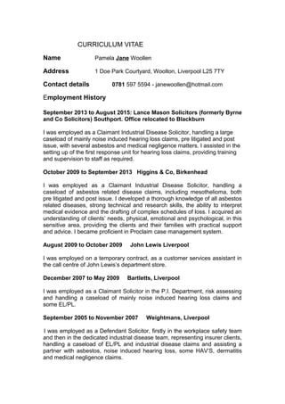 CURRICULUM VITAE
Name Pamela Jane Woollen
Address 1 Doe Park Courtyard, Woolton, Liverpool L25 7TY
Contact details 0781 597 5594 - janewoollen@hotmail.com
Employment History
September 2013 to August 2015: Lance Mason Solicitors (formerly Byrne
and Co Solicitors) Southport. Office relocated to Blackburn
I was employed as a Claimant Industrial Disease Solicitor, handling a large
caseload of mainly noise induced hearing loss claims, pre litigated and post
issue, with several asbestos and medical negligence matters. I assisted in the
setting up of the first response unit for hearing loss claims, providing training
and supervision to staff as required.
October 2009 to September 2013 Higgins & Co, Birkenhead
I was employed as a Claimant Industrial Disease Solicitor, handling a
caseload of asbestos related disease claims, including mesothelioma, both
pre litigated and post issue. I developed a thorough knowledge of all asbestos
related diseases, strong technical and research skills, the ability to interpret
medical evidence and the drafting of complex schedules of loss. I acquired an
understanding of clients’ needs, physical, emotional and psychological, in this
sensitive area, providing the clients and their families with practical support
and advice. I became proficient in Proclaim case management system.
August 2009 to October 2009 John Lewis Liverpool
I was employed on a temporary contract, as a customer services assistant in
the call centre of John Lewis’s department store.
December 2007 to May 2009 Bartletts, Liverpool
I was employed as a Claimant Solicitor in the P.I. Department, risk assessing
and handling a caseload of mainly noise induced hearing loss claims and
some EL/PL.
September 2005 to November 2007 Weightmans, Liverpool
I was employed as a Defendant Solicitor, firstly in the workplace safety team
and then in the dedicated industrial disease team, representing insurer clients,
handling a caseload of EL/PL and industrial disease claims and assisting a
partner with asbestos, noise induced hearing loss, some HAV’S, dermatitis
and medical negligence claims.
 
