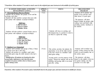 *Transition: Allow students 15 seconds to stack cones in the original spot, meet instructor in the middle of activity space.
II. LESSON BODY-SKILL (CONCEPT)
DEVELOPMENT (CONT.)
APPROX.
TIME
FOCUS ORGANIZATION
DIAGRAM
C. Chest and Bounce Pass to a Partner
-Students will be divided into groups of two and line
up facing each other.
-Students will then perform a proper chest pass with
their partner with emphasis on proper technique.
Skill Cues
1. Ball To Chest
2. Step To Target
3. Thumbs Down
- Students will then perform a proper bounce pass to
their partner with emphasis on proper technique.
Skill Cues
1. Ball To Chest
2. Pick Spot On Floor
3. Step To Target
4. Thumbs Down
D. Modified 3 on 3 Basketball
- Students will be divided into groups of three, if there
is a group of two this is still okay.
-Students will perform in a modified small sided
basketball game using the skills learned in the day’s
lesson.
*Modification: If students are beating the other
group badly, implement a rule that they must
complete two passes (either chest or bounce pass)
before taking a shot.
8 min.
10 min.
- Students will focus on catching and
throwing/passing to a partner in order to
use these in a game like setting
-This activity provides the students the
opportunity to use all the skills learned
in the day’s lesson in a modified small
sided game setting.
-Scoring goals is not the purpose of this
activity, instead the students will use the
dribbling and passing skills in an actual
game-like setting.
-Students will be divided into
groups of two and face each
other about 5-8 yards apart.
- The instructor will place
himself behind the groups while
walking back and fourth while
providing positive feedback to
the students.
- Students will be divided into
groups of three among two half
courts on each boundary line of
the activity space.
- The instructor will place
himself in the middle of the two
two games making sure that
everyone is in clear sight.
Transition: Allow students 10 seconds to place basketballs back in the proper spot, and meet instructor in middle for closure.
 
