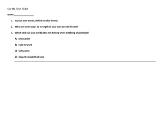 Out the Door Ticket
Name ________________
1. In your own words, define aerobic fitness.
2. What are some ways to strengthen your own aerobic fitness?
3. Which skill cue (cue word) does not belong when dribbling a basketball?
A) Knees bent
B) Eyes forward
C) Soft palms
D) Keep the basketball high
 