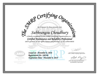 Be it known by these presents that
Subhrangsu Choudhury
is hereby recognized by the SMRP Certifying Organization as a
Certified Maintenance and Reliability Professional
and is granted all the rights, honors and privileges of this achievement
Issued on: November 8, 2016
Registration No: 160168
Expiration Date: November 8, 2019
Chair, SMRP Certifying Organization
Chair, the Society for Maintenance
and Reliability Professionals
 
